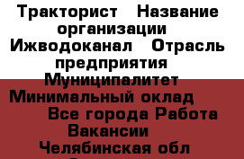 Тракторист › Название организации ­ Ижводоканал › Отрасль предприятия ­ Муниципалитет › Минимальный оклад ­ 13 000 - Все города Работа » Вакансии   . Челябинская обл.,Златоуст г.